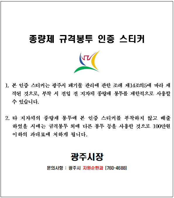 종량제 규격봉투 인증 스티커 1. 본 인증 스티커는 광주시 폐기물 관리에 관한 조례 제14조의5에 따라 제작된 것으로, 부착 시 전입 전 지자체 종량제 봉투를 제한적으로 사용할 수 있습니다. 2.타 지자체의 종량제 봉투에 본 인증 스티커를 부착하지 않고 배출하였을 시에는 규격봉투 외에 다른 봉투 등을 사용한 것으로 100만원 이하의 과태료에 처하게 됩니다.광주시장 문의사항 : 광주시 자원순환과 (760-4688)