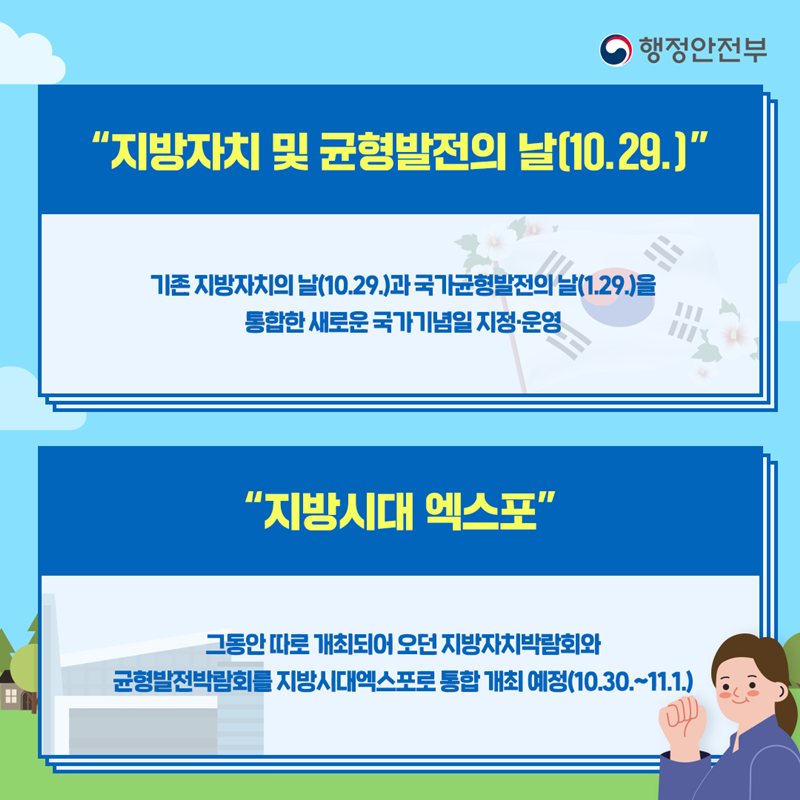 지방자치 및 균형발전의날(10.29.) 기존 지방자치의 날(10.29)과 국가균형발전의날(1.29.)을 통합한 새로운 국가기념일 지정·운영 지방시대 엑스포 그동안 따로 개최되어 오던 지방자치박람회와 균형발전박람회를 지방시대엑스포로 통합 개최 예정(10.30~11.1)