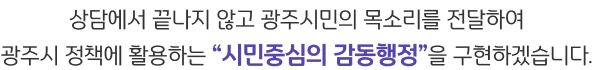 상담에서 끝나지 않고 광주시민의 목소리를 전달하여 광주시 정책에 활용하는 시민중심의 감동행정을 구현하겠습니다.